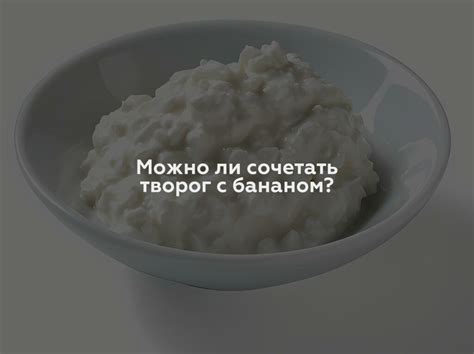 Можно ли сочетать бананы и творог: преимущества и рецепты