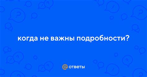 Подробности важны